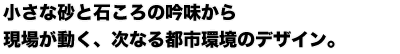 小さな砂と石ころの吟味から 現場が動く、 次なる都市環境のデザイン。